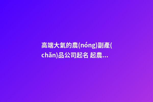 高端大氣的農(nóng)副產(chǎn)品公司起名 起農(nóng)業(yè)公司名字-第1張-公司起名-玄機派